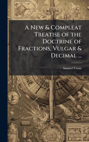 A New & Compleat Treatise of the Doctrine of Fractions, Vulgar & Decimal ...