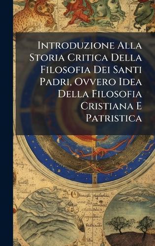 Introduzione Alla Storia Critica Della Filosofia Dei Santi Padri, Ovvero Idea Della Filosofia Cristiana E Patristica