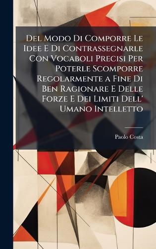 Del Modo Di Comporre Le Idee E Di Contrassegnarle Con Vocaboli Precisi Per Poterle Scomporre Regolarmente a Fine Di Ben Ragionare E Delle Forze E Dei Limiti Dell' Umano Intelletto