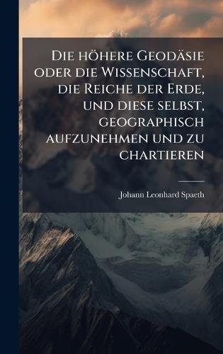 Die höhere Geodäsie oder die Wissenschaft, die Reiche der Erde, und diese selbst, geographisch aufzunehmen und zu chartieren