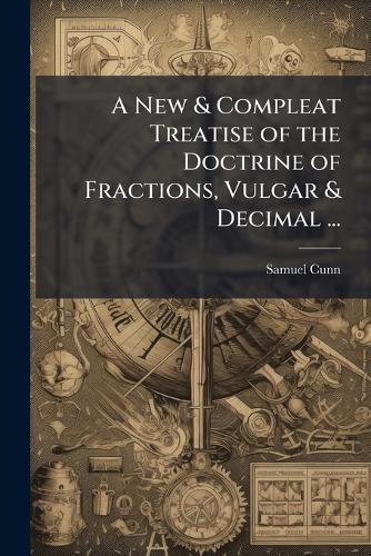 A New & Compleat Treatise of the Doctrine of Fractions, Vulgar & Decimal ...