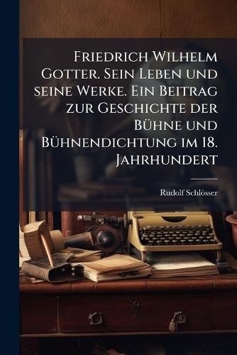 Friedrich Wilhelm Gotter. Sein Leben und seine Werke. Ein Beitrag zur Geschichte der BÃ1/4hne und BÃ1/4hnendichtung im 18. Jahrhundert