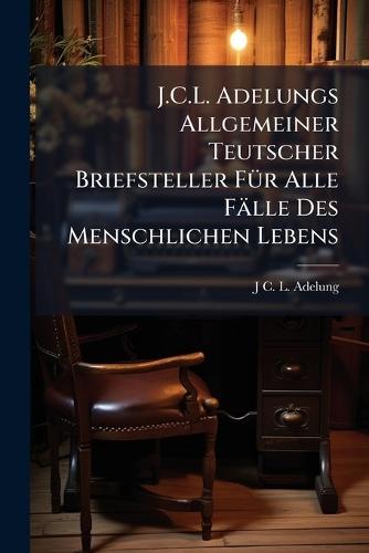 J.C.L. Adelungs Allgemeiner Teutscher Briefsteller FÃ1/4r Alle Fälle Des Menschlichen Lebens
