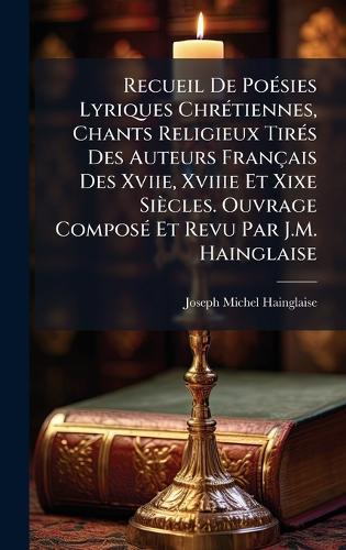 Recueil De PoÃ(c)sies Lyriques ChrÃ(c)tiennes, Chants Religieux TirÃ(c)s Des Auteurs Français Des Xviie, Xviiie Et Xixe Siècles. Ouvrage ComposÃ(c) Et Revu Par J.M. Hainglaise