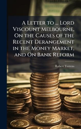 A Letter to ... Lord Viscount Melbourne, On the Causes of the Recent Derangement in the Money Market, and On Bank Reform