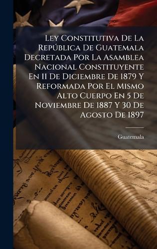 Ley Constitutiva De La RepÃ°blica De Guatemala Decretada Por La Asamblea Nacional Constituyente En 11 De Diciembre De 1879 Y Reformada Por El Mismo Alto Cuerpo En 5 De Noviembre De 1887 Y 30 De Agosto De 1897