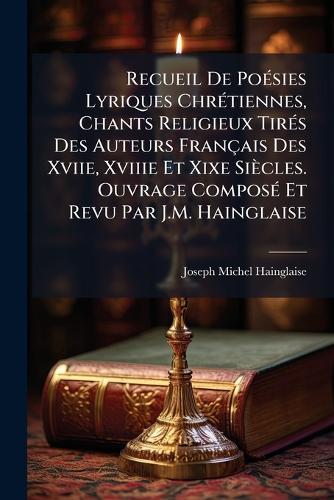Recueil De PoÃ(c)sies Lyriques ChrÃ(c)tiennes, Chants Religieux TirÃ(c)s Des Auteurs Français Des Xviie, Xviiie Et Xixe Siècles. Ouvrage ComposÃ(c) Et Revu Par J.M. Hainglaise