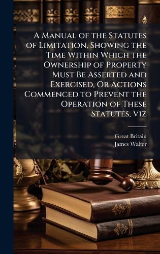 A Manual of the Statutes of Limitation, Showing the Time Within Which the Ownership of Property Must Be Asserted and Exercised, Or Actions Commenced to Prevent the Operation of These Statutes, Viz