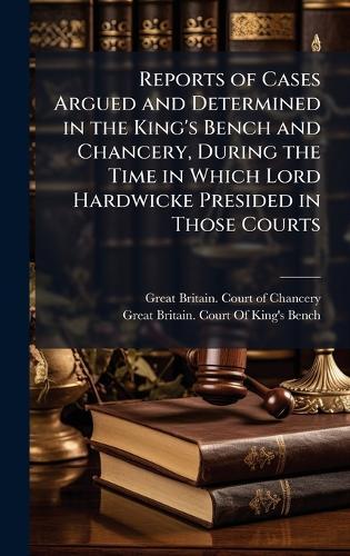 Reports of Cases Argued and Determined in the King's Bench and Chancery, During the Time in Which Lord Hardwicke Presided in Those Courts