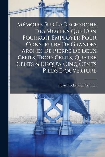 MÃ(c)moire Sur La Recherche Des Moyens Que L'on Pourroit Employer Pour Construire De Grandes Arches De Pierre De Deux Cents, Trois Cents, Quatre Cents & Jusqu'Ã Cinq Cents Pieds D'ouverture