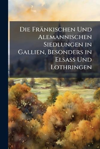 Die Fränkischen Und Alemannischen Siedlungen in Gallien, Besonders in Elsass Und Lothringen