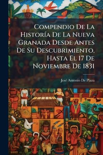 Compendio De La HistorÃ-a De La Nueva Granada Desde Antes De Su Descubrimiento, Hasta El 17 De Noviembre De 1831