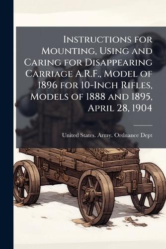 Instructions for Mounting, Using and Caring for Disappearing Carriage A.R.F., Model of 1896 for 10-Inch Rifles, Models of 1888 and 1895, April 28, 1904