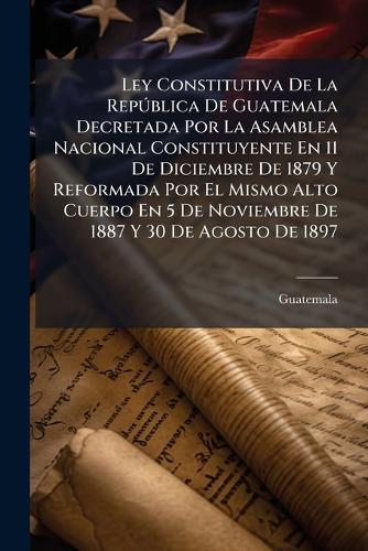 Ley Constitutiva De La RepÃ°blica De Guatemala Decretada Por La Asamblea Nacional Constituyente En 11 De Diciembre De 1879 Y Reformada Por El Mismo Alto Cuerpo En 5 De Noviembre De 1887 Y 30 De Agosto De 1897
