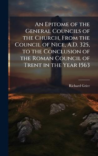 An Epitome of the General Councils of the Church, From the Council of Nice, A.D. 325, to the Conclusion of the Roman Council of Trent in the Year 1563