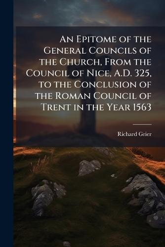 An Epitome of the General Councils of the Church, From the Council of Nice, A.D. 325, to the Conclusion of the Roman Council of Trent in the Year 1563