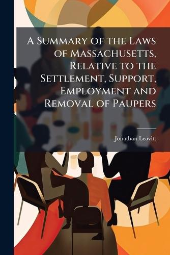 A Summary of the Laws of Massachusetts, Relative to the Settlement, Support, Employment and Removal of Paupers
