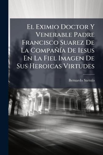 El Eximio Doctor Y Venerable Padre Francisco Suarez De La CompañÃ-a De Iesus En La Fiel Imagen De Sus Heroicas Virtudes
