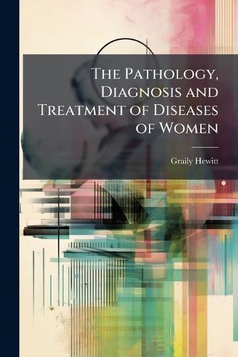 The Pathology, Diagnosis and Treatment of Diseases of Women