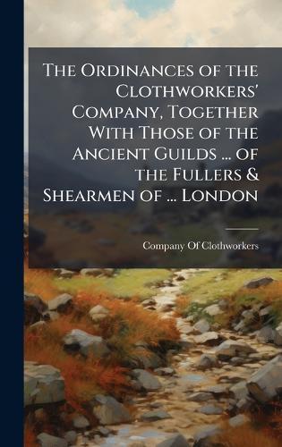The Ordinances of the Clothworkers' Company, Together With Those of the Ancient Guilds ... of the Fullers & Shearmen of ... London
