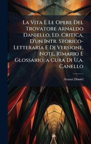 La Vita E Le Opere Del Trovatore Arnaldo Daniello, Ed. Critica, D'un Intr. Storico-Letteraria E Di Versione, Note, Rimario E Glossario, a Cura Di U.a. Canello