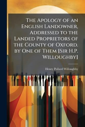 The Apology of an English Landowner, Addressed to the Landed Proprietors of the County of Oxford. by One of Them [Sir H.P. Willoughby]