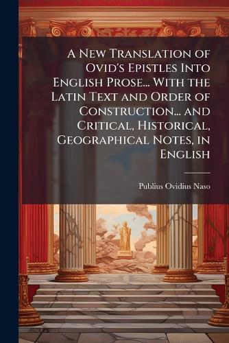 A New Translation of Ovid's Epistles Into English Prose... With the Latin Text and Order of Construction... and Critical, Historical, Geographical Notes, in English