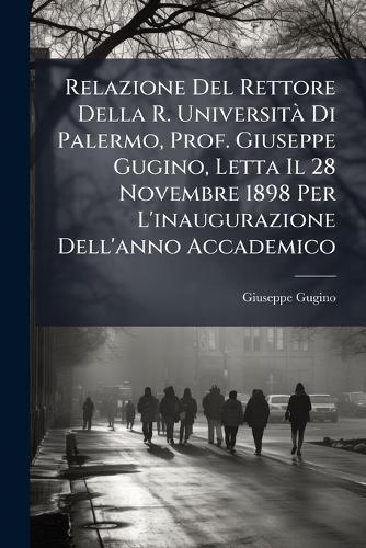 Relazione Del Rettore Della R. UniversitÃ Di Palermo, Prof. Giuseppe Gugino, Letta Il 28 Novembre 1898 Per L'inaugurazione Dell'anno Accademico