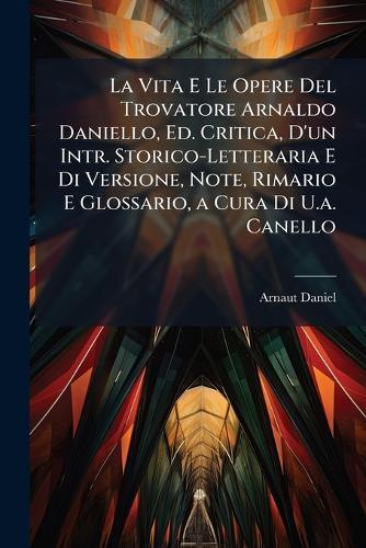 La Vita E Le Opere Del Trovatore Arnaldo Daniello, Ed. Critica, D'un Intr. Storico-Letteraria E Di Versione, Note, Rimario E Glossario, a Cura Di U.a. Canello