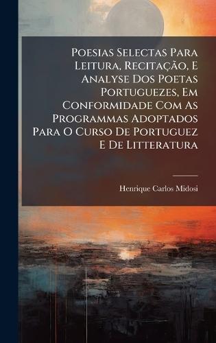 Poesias Selectas Para Leitura, RecitaçÃ£o, E Analyse Dos Poetas Portuguezes, Em Conformidade Com As Programmas Adoptados Para O Curso De Portuguez E De Litteratura