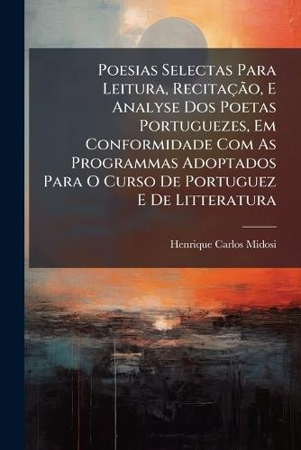 Poesias Selectas Para Leitura, RecitaçÃ£o, E Analyse Dos Poetas Portuguezes, Em Conformidade Com As Programmas Adoptados Para O Curso De Portuguez E De Litteratura