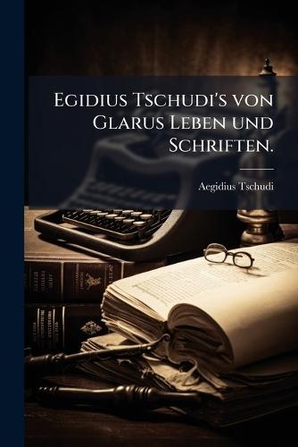 Egidius Tschudi's von Glarus Leben und Schriften.