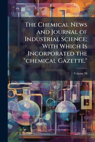 The Chemical News and Journal of Industrial Science; With Which Is Incorporated the ""chemical Gazette.""