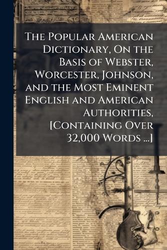 The Popular American Dictionary, On the Basis of Webster, Worcester, Johnson, and the Most Eminent English and American Authorities, [Containing Over 32,000 Words ...]