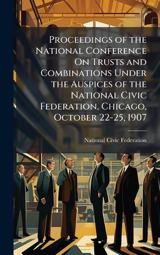 Proceedings of the National Conference On Trusts and Combinations Under the Auspices of the National Civic Federation, Chicago, October 22-25, 1907