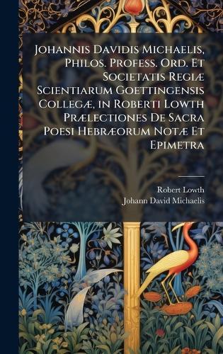 Johannis Davidis Michaelis, Philos. Profess. Ord. Et Societatis RegiÃ] Scientiarum Goettingensis CollegÃ], in Roberti Lowth PrÃ]lectiones De Sacra Poesi HebrÃ]orum NotÃ] Et Epimetra