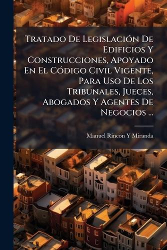 Tratado De LegislaciÃ3n De Edificios Y Construcciones, Apoyado En El CÃ3digo Civil Vigente, Para Uso De Los Tribunales, Jueces, Abogados Y Agentes De Negocios ...
