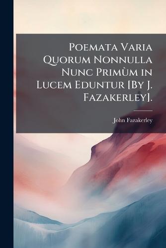 Poemata Varia Quorum Nonnulla Nunc PrimÃ¹m in Lucem Eduntur [By J. Fazakerley].