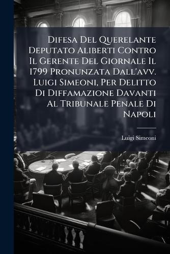 Difesa Del Querelante Deputato Aliberti Contro Il Gerente Del Giornale Il 1799 Pronunzata Dall'avv. Luigi Simeoni, Per Delitto Di Diffamazione Davanti Al Tribunale Penale Di Napoli