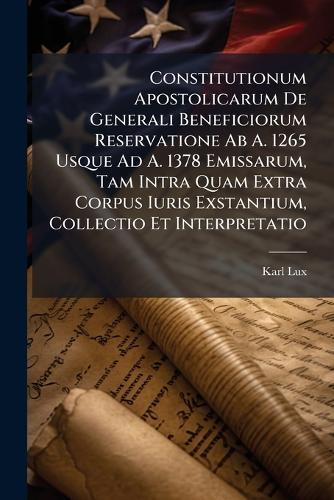 Constitutionum Apostolicarum De Generali Beneficiorum Reservatione Ab A. 1265 Usque Ad A. 1378 Emissarum, Tam Intra Quam Extra Corpus Iuris Exstantium, Collectio Et Interpretatio