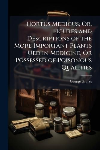 Hortus Medicus; Or, Figures and Descriptions of the More Important Plants Ued in Medicine, Or Possessed of Poisonous Qualities