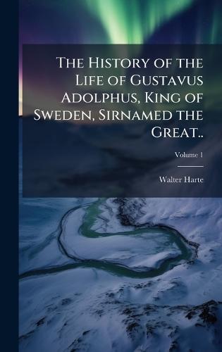 The History of the Life of Gustavus Adolphus, King of Sweden, Sirnamed the Great..