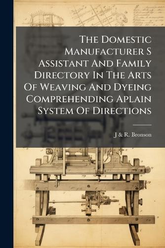 The Domestic Manufacturer S Assistant And Family Directory In The Arts Of Weaving And Dyeing Comprehending Aplain System Of Directions