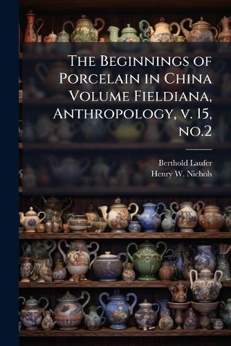 The Beginnings of Porcelain in China Volume Fieldiana, Anthropology, v. 15, no.2