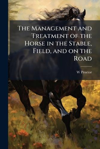 The Management and Treatment of the Horse in the Stable, Field, and on the Road