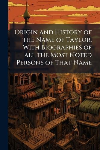 Origin and History of the Name of Taylor, With Biographies of all the Most Noted Persons of That Name