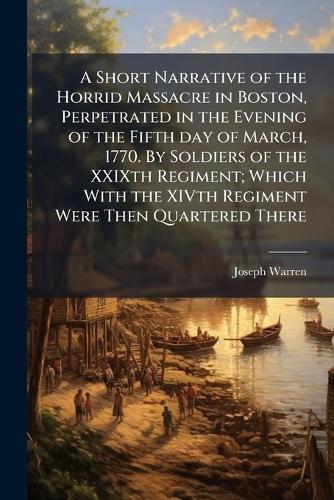 A Short Narrative of the Horrid Massacre in Boston, Perpetrated in the Evening of the Fifth day of March, 1770. By Soldiers of the XXIXth Regiment; Which With the XIVth Regiment Were Then Quartered There