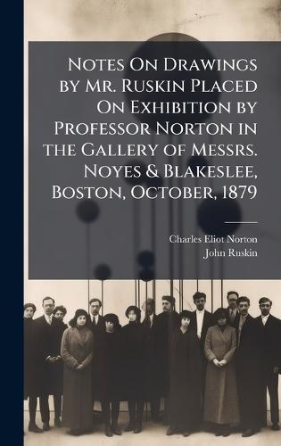 Notes On Drawings by Mr. Ruskin Placed On Exhibition by Professor Norton in the Gallery of Messrs. Noyes & Blakeslee, Boston, October, 1879