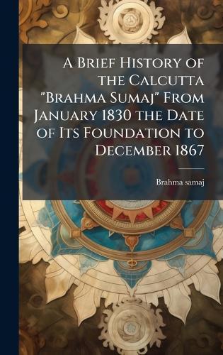 A Brief History of the Calcutta ""Brahma Sumaj"" From January 1830 the Date of Its Foundation to December 1867
