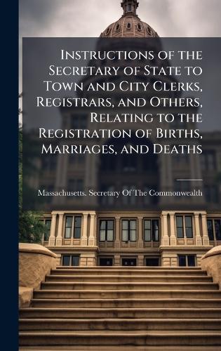 Instructions of the Secretary of State to Town and City Clerks, Registrars, and Others, Relating to the Registration of Births, Marriages, and Deaths